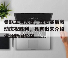 包含曼联主场大捷，球员赛后激动庆祝胜利，具有出来介绍资源新闻价格.的词条-开云体育-中国官网登录入口