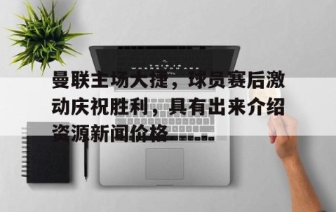 包含曼联主场大捷，球员赛后激动庆祝胜利，具有出来介绍资源新闻价格.的词条-开云体育-中国官网登录入口