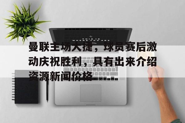 包含曼联主场大捷，球员赛后激动庆祝胜利，具有出来介绍资源新闻价格.的词条